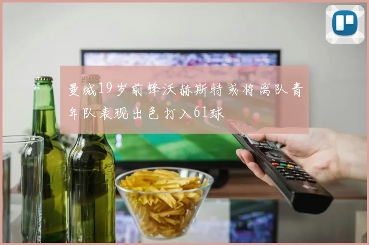 曼城19岁前锋沃赫斯特或将离队青年队表现出色打入61球