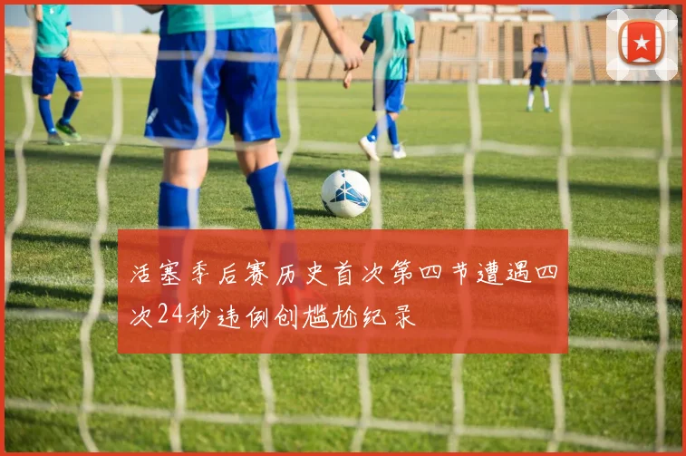 活塞季后赛历史首次第四节遭遇四次24秒违例创尴尬纪录