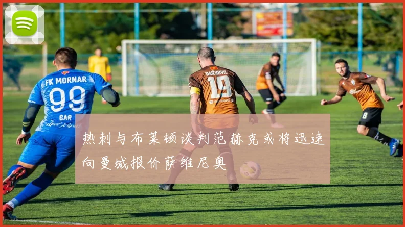 热刺与布莱顿谈判范赫克或将迅速向曼城报价萨维尼奥
