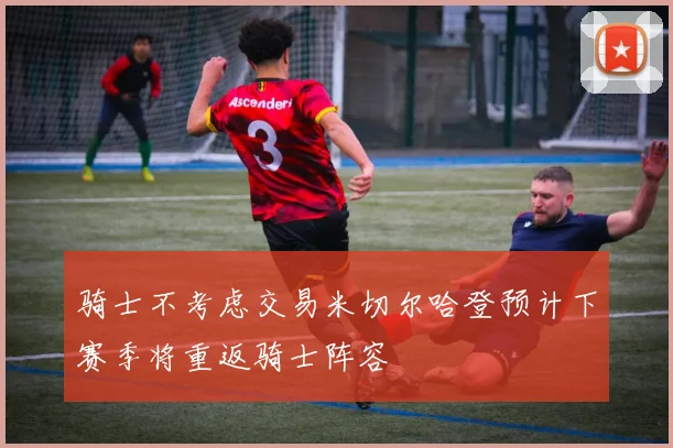 骑士不考虑交易米切尔哈登预计下赛季将重返骑士阵容