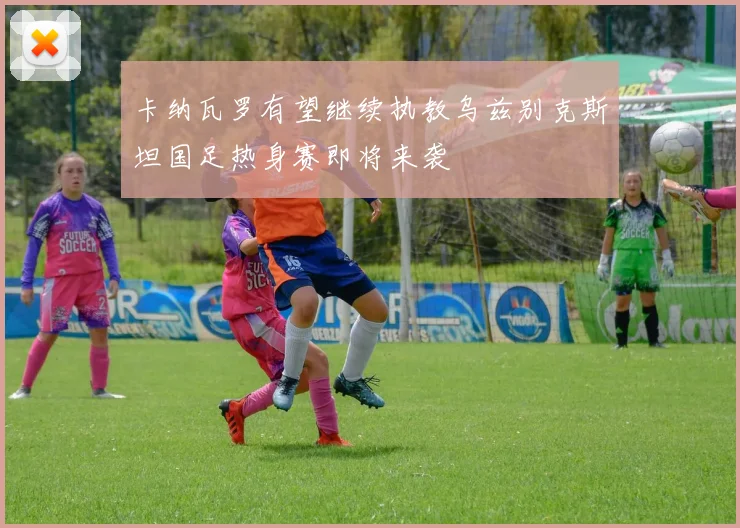 卡纳瓦罗有望继续执教乌兹别克斯坦国足热身赛即将来袭