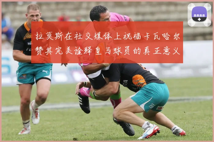 拉莫斯在社交媒体上祝福卡瓦哈尔赞其完美诠释皇马球员的真正意义