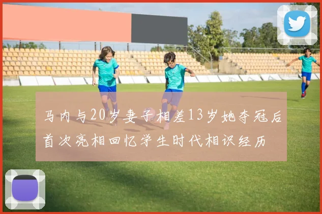 马内与20岁妻子相差13岁她夺冠后首次亮相回忆学生时代相识经历
