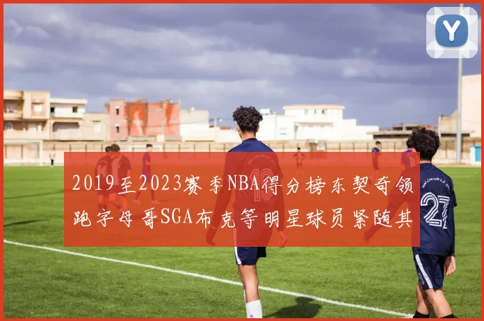 2019至2023赛季NBA得分榜东契奇领跑字母哥SGA布克等明星球员紧随其后