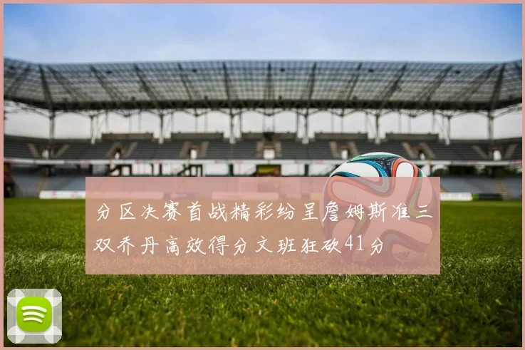 分区决赛首战精彩纷呈詹姆斯准三双乔丹高效得分文班狂砍41分